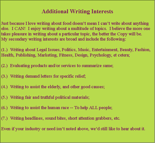 Text Box: Additional Writing InterestsJust because I love writing about food doesnt mean I cant write about anything else.  I CAN!  I enjoy writing about a multitude of topics.  I believe the more one takes pleasure in writing about a particular topic, the better the Copy will be.  
My secondary writing interests are broad and include the following:  (1.)  Writing about Legal Issues, Politics, Music, Entertainment, Beauty, Fashion, Health, Publishing, Marketing, Fitness, Design, Psychology, et cetera;(2.)  Evaluating products and/or services to summarize same;(3.)  Writing demand letters for specific relief;(4.)  Writing to assist the elderly, and other good causes;(5.)  Writing fair and truthful political materials;(6.)  Writing to assist the human race -- To help ALL people;(7.)  Writing headlines, sound bites, short attention grabbers, etc.Even if your industry or need isnt noted above, wed still like to hear about it.
