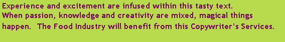 Text Box: Experience and excitement are infused within this tasty text.  
When passion, knowledge and creativity are mixed, magical things happen.  The Food Industry will benefit from this Copywriters Services.  